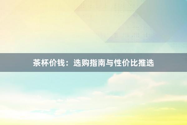 茶杯价钱：选购指南与性价比推选